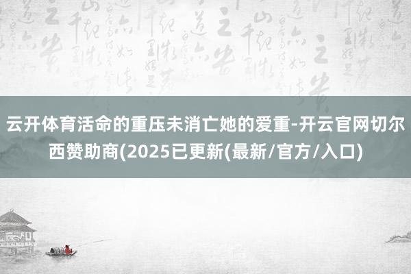 云开体育　　活命的重压未消亡她的爱重-开云官网切尔西赞助商(2025已更新(最新/官方/入口)