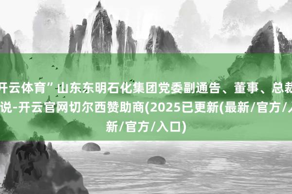 开云体育”山东东明石化集团党委副通告、董事、总裁李治说-开云官网切尔西赞助商(2025已更新(最新/