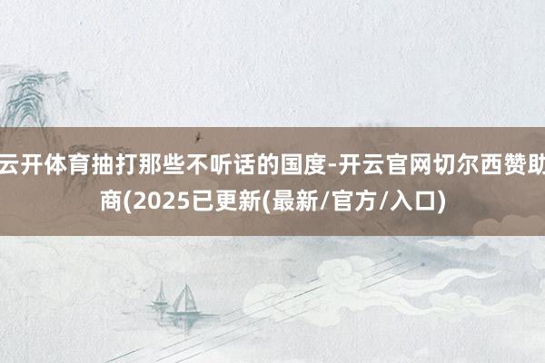 云开体育抽打那些不听话的国度-开云官网切尔西赞助商(2025已更新(最新/官方/入口)