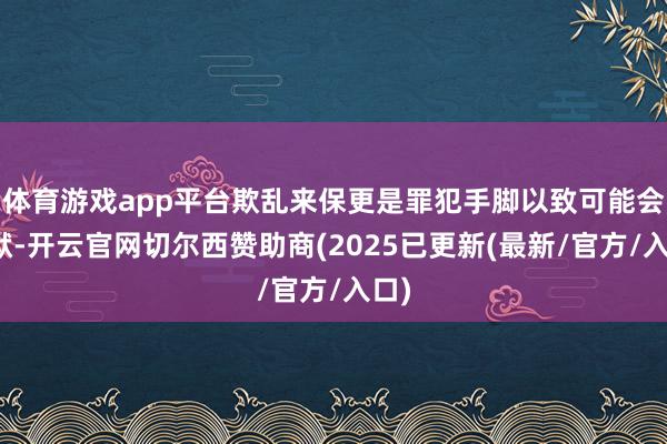 体育游戏app平台欺乱来保更是罪犯手脚以致可能会入狱-开云官网切尔西赞助商(2025已更新(最新/官方/入口)