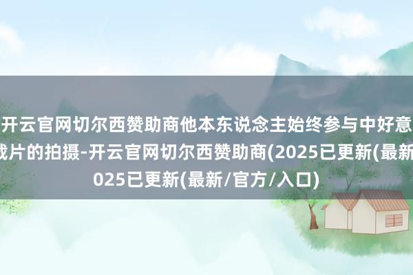 开云官网切尔西赞助商他本东说念主始终参与中好意思交流类记载片的拍摄-开云官网切尔西赞助商(2025已更新(最新/官方/入口)