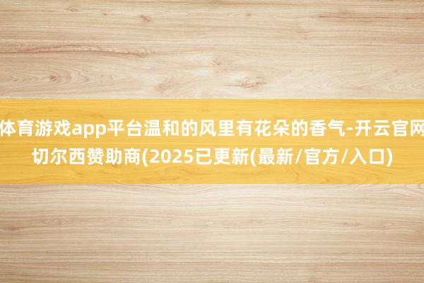 体育游戏app平台温和的风里有花朵的香气-开云官网切尔西赞助商(2025已更新(最新/官方/入口)