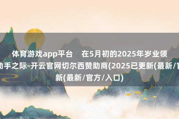 体育游戏app平台    在5月初的2025年岁业领导步履周动手之际-开云官网切尔西赞助商(2025已更新(最新/官方/入口)