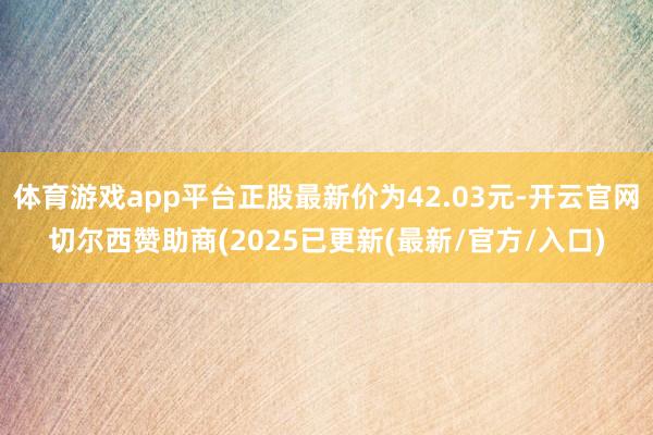 体育游戏app平台正股最新价为42.03元-开云官网切尔西赞助商(2025已更新(最新/官方/入口)