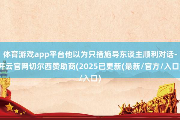 体育游戏app平台他以为只措施导东谈主顺利对话-开云官网切尔西赞助商(2025已更新(最新/官方/入口)