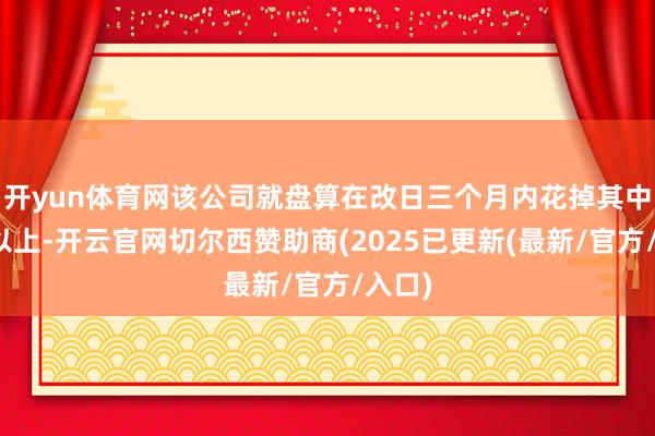 开yun体育网该公司就盘算在改日三个月内花掉其中一半以上-开云官网切尔西赞助商(2025已更新(最新/官方/入口)