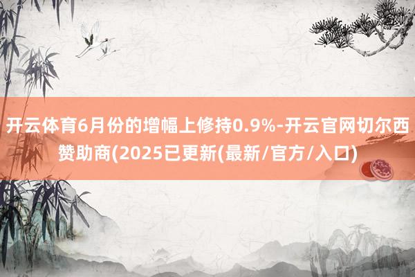 开云体育6月份的增幅上修持0.9%-开云官网切尔西赞助商(2025已更新(最新/官方/入口)