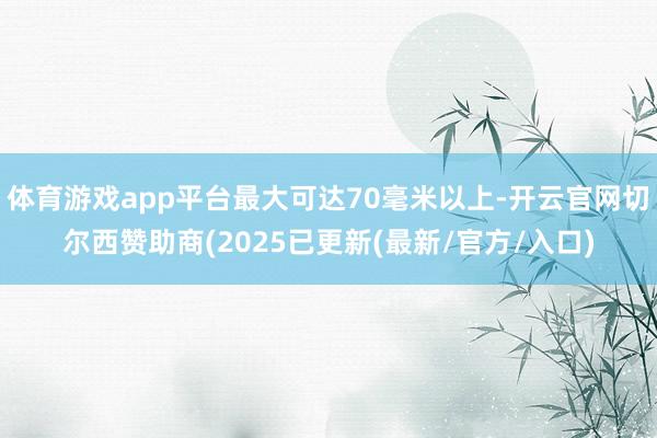 体育游戏app平台最大可达70毫米以上-开云官网切尔西赞助商(2025已更新(最新/官方/入口)