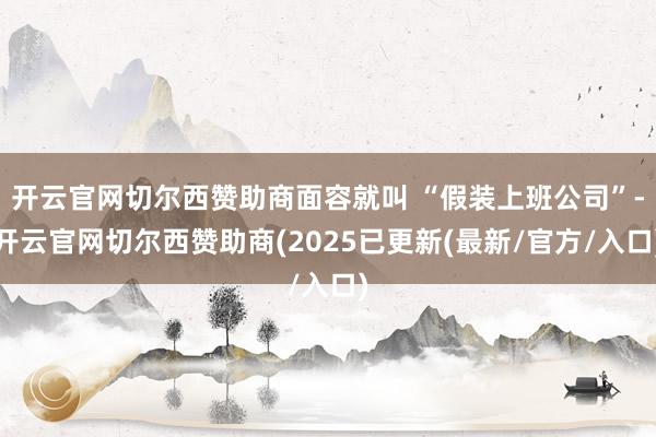 开云官网切尔西赞助商面容就叫 “假装上班公司”-开云官网切尔西赞助商(2025已更新(最新/官方/入口)
