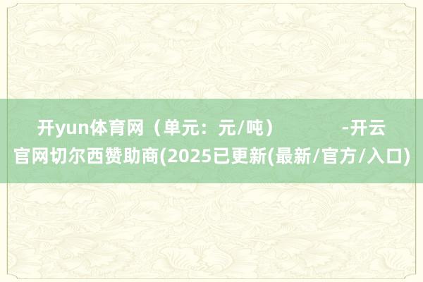 开yun体育网（单元：元/吨）            -开云官网切尔西赞助商(2025已更新(最新/官方/入口)