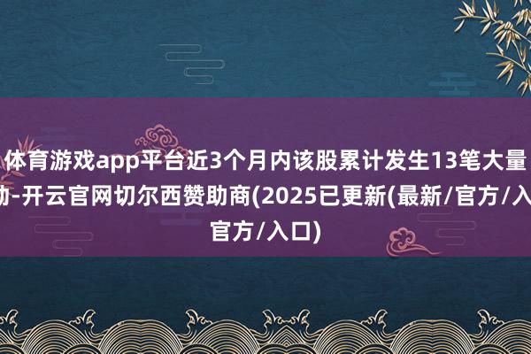 体育游戏app平台近3个月内该股累计发生13笔大量走动-开云官网切尔西赞助商(2025已更新(最新/官方/入口)