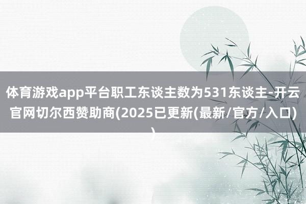 体育游戏app平台职工东谈主数为531东谈主-开云官网切尔西赞助商(2025已更新(最新/官方/入口)
