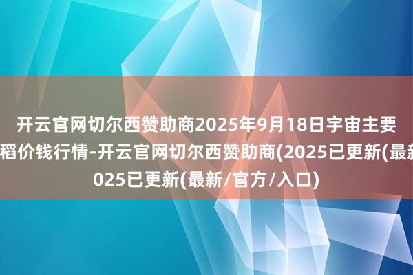 开云官网切尔西赞助商2025年9月18日宇宙主要批发市集早籼稻价钱行情-开云官网切尔西赞助商(2025已更新(最新/官方/入口)