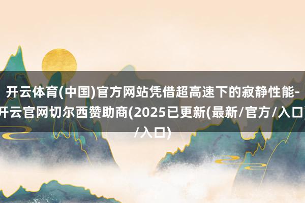 开云体育(中国)官方网站凭借超高速下的寂静性能-开云官网切尔西赞助商(2025已更新(最新/官方/入口)