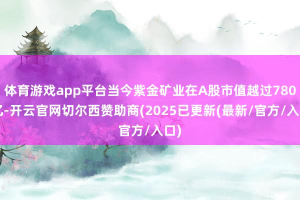 体育游戏app平台当今紫金矿业在A股市值越过7800亿-开云官网切尔西赞助商(2025已更新(最新/官方/入口)