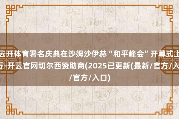云开体育署名庆典在沙姆沙伊赫“和平峰会”开幕式上举行-开云官网切尔西赞助商(2025已更新(最新/官