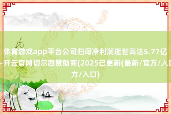 体育游戏app平台公司归母净利润逝世高达5.77亿元-开云官网切尔西赞助商(2025已更新(最新/官