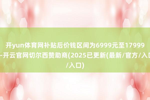 开yun体育网补贴后价钱区间为6999元至17999元-开云官网切尔西赞助商(2025已更新(最新/官方/入口)