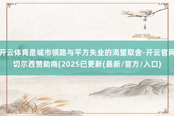 开云体育是城市领路与平方失业的渴望取舍-开云官网切尔西赞助商(2025已更新(最新/官方/入口)