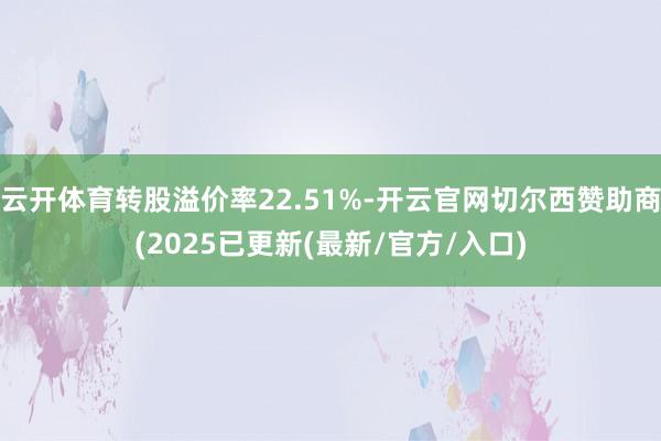 云开体育转股溢价率22.51%-开云官网切尔西赞助商(2025已更新(最新/官方/入口)