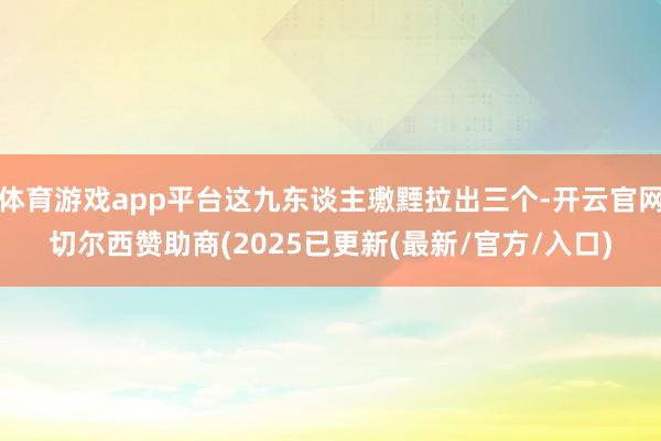 体育游戏app平台这九东谈主璷黫拉出三个-开云官网切尔西赞助商(2025已更新(最新/官方/入口)