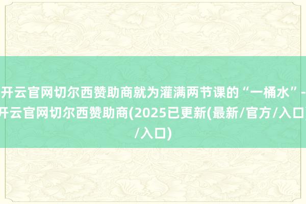 开云官网切尔西赞助商就为灌满两节课的“一桶水”-开云官网切尔西赞助商(2025已更新(最新/官方/入口)