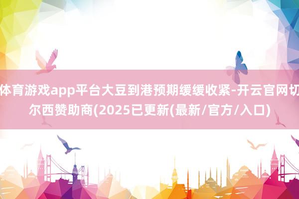 体育游戏app平台大豆到港预期缓缓收紧-开云官网切尔西赞助商(2025已更新(最新/官方/入口)