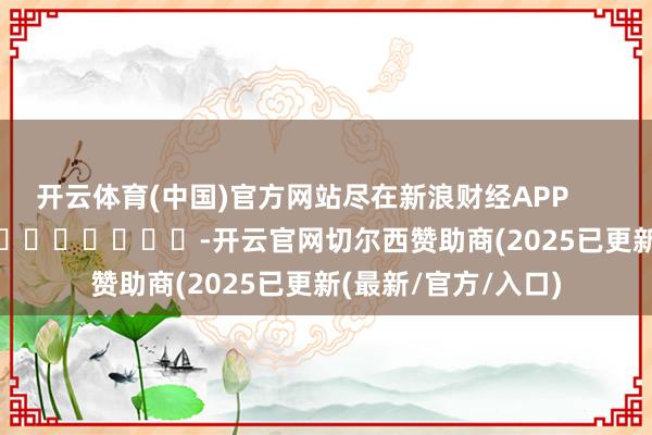开云体育(中国)官方网站尽在新浪财经APP            													-开云官网切尔西赞助商(2025已更新(最新/官方/入口)