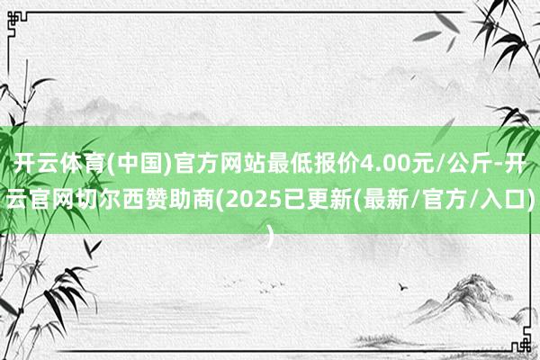 开云体育(中国)官方网站最低报价4.00元/公斤-开云官网切尔西赞助商(2025已更新(最新/官方/入口)