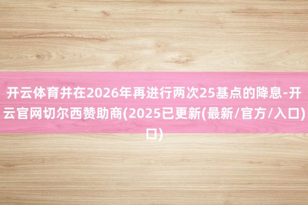 开云体育并在2026年再进行两次25基点的降息-开云官网切尔西赞助商(2025已更新(最新/官方/入口)