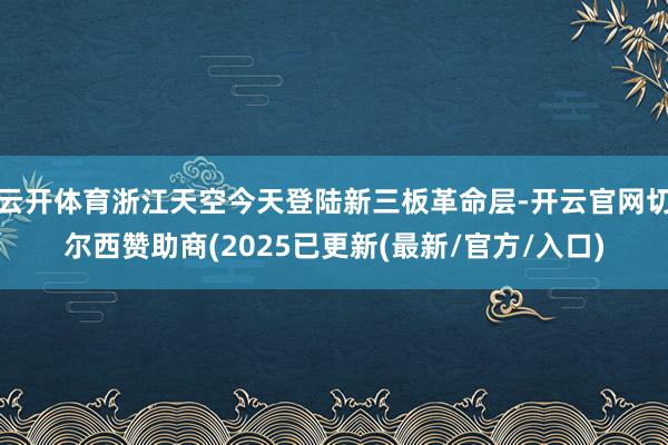 云开体育浙江天空今天登陆新三板革命层-开云官网切尔西赞助商(2025已更新(最新/官方/入口)