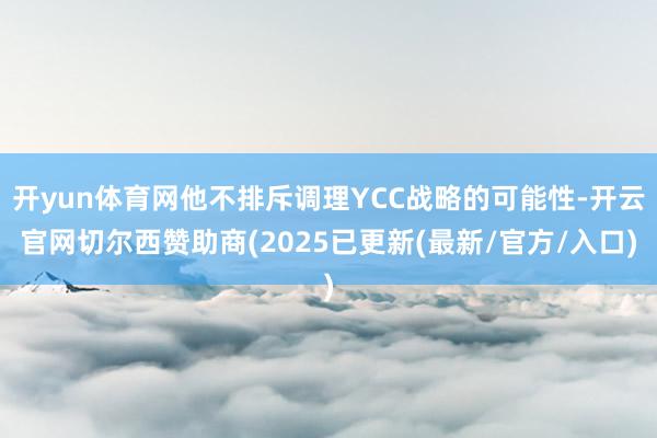 开yun体育网他不排斥调理YCC战略的可能性-开云官网切尔西赞助商(2025已更新(最新/官方/入口)