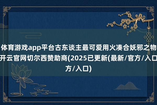 体育游戏app平台古东谈主最可爱用火凑合妖邪之物-开云官网切尔西赞助商(2025已更新(最新/官方/