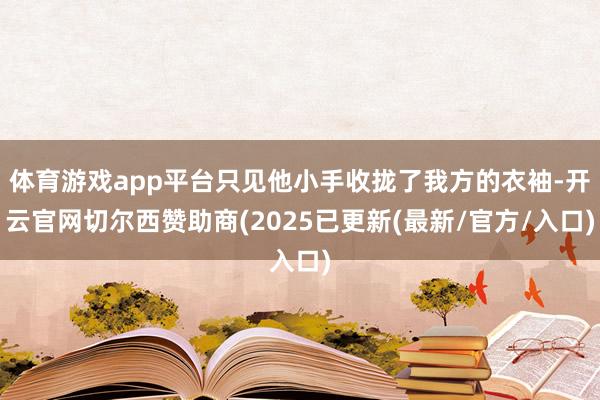 体育游戏app平台只见他小手收拢了我方的衣袖-开云官网切尔西赞助商(2025已更新(最新/官方/入口