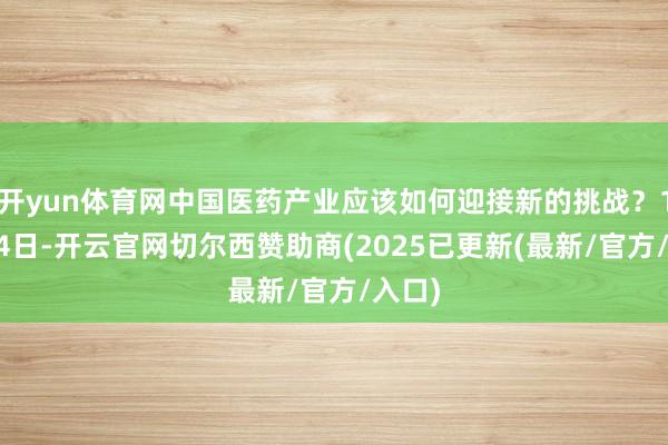 开yun体育网中国医药产业应该如何迎接新的挑战?11月14日-开云官网切尔西赞助商(2025已更新(最新/官方/入口)