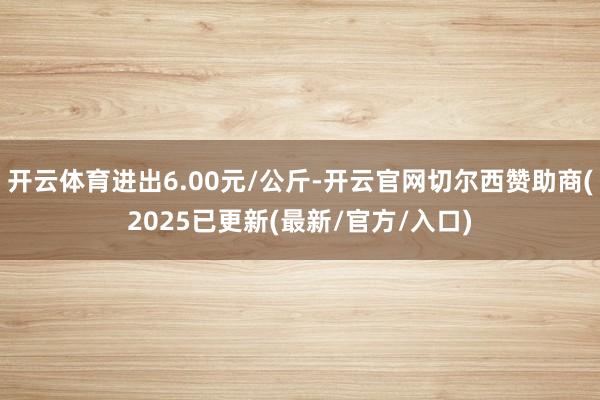 开云体育进出6.00元/公斤-开云官网切尔西赞助商(2025已更新(最新/官方/入口)