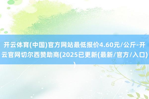 开云体育(中国)官方网站最低报价4.60元/公斤-开云官网切尔西赞助商(2025已更新(最新/官方/入口)