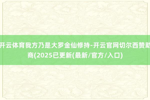 开云体育我方乃是大罗金仙修持-开云官网切尔西赞助商(2025已更新(最新/官方/入口)