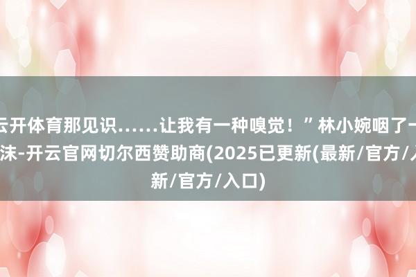云开体育那见识……让我有一种嗅觉！”林小婉咽了一口唾沫-开云官网切尔西赞助商(2025已更新(最新/官方/入口)
