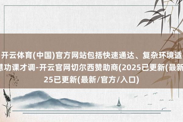 开云体育(中国)官方网站包括快速通达、复杂环境适宜和挪动贤慧功课才调-开云官网切尔西赞助商(2025已更新(最新/官方/入口)