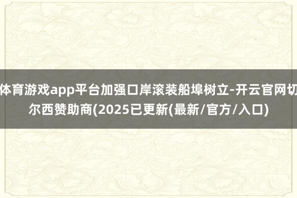 体育游戏app平台加强口岸滚装船埠树立-开云官网切尔西赞助商(2025已更新(最新/官方/入口)