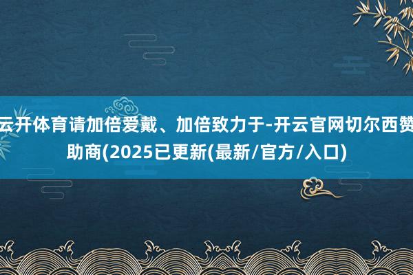 云开体育请加倍爱戴、加倍致力于-开云官网切尔西赞助商(2025已更新(最新/官方/入口)