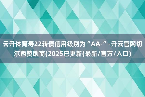 云开体育寿22转债信用级别为“AA-”-开云官网切尔西赞助商(2025已更新(最新/官方/入口)