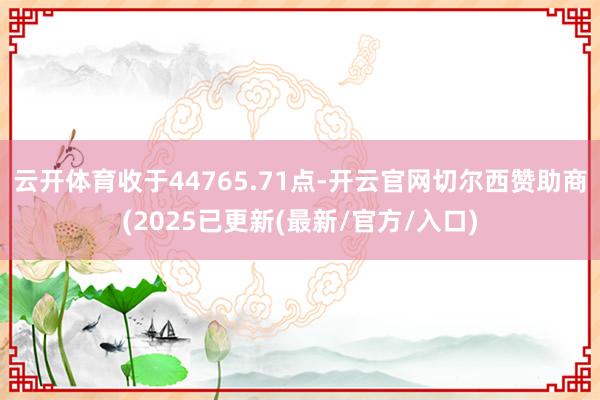 云开体育收于44765.71点-开云官网切尔西赞助商(2025已更新(最新/官方/入口)