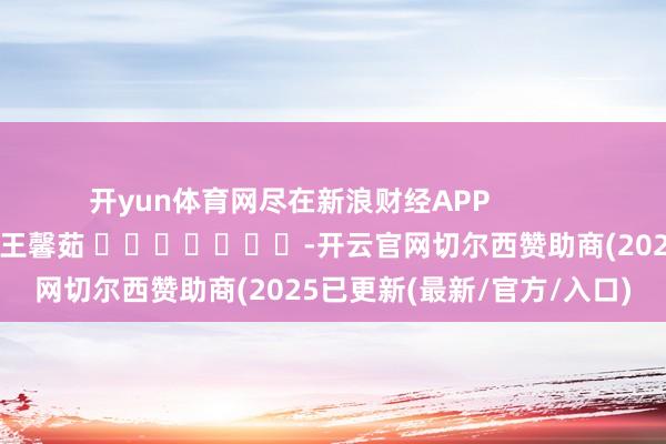 开yun体育网尽在新浪财经APP 连累裁剪:王馨茹 -开云官网切尔西赞助商(2025已更新(最新/官方/入口)