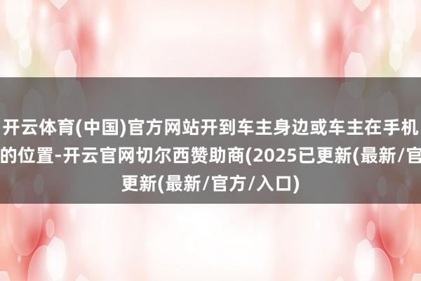 开云体育(中国)官方网站开到车主身边或车主在手机上所指定的位置-开云官网切尔西赞助商(2025已更新(最新/官方/入口)
