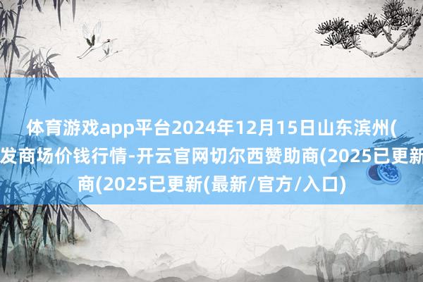 体育游戏app平台2024年12月15日山东滨州(六街）鲁北蔬菜批发商场价钱行情-开云官网切尔西赞助商(2025已更新(最新/官方/入口)