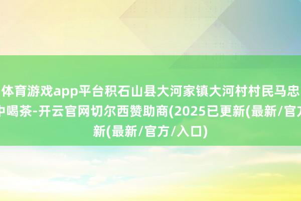 体育游戏app平台积石山县大河家镇大河村村民马忠礼在家中喝茶-开云官网切尔西赞助商(2025已更新(最新/官方/入口)