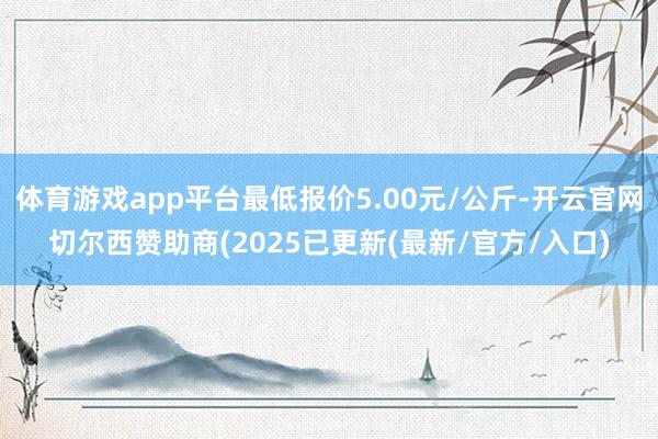 体育游戏app平台最低报价5.00元/公斤-开云官网切尔西赞助商(2025已更新(最新/官方/入口)