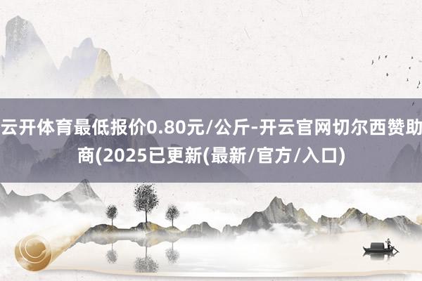 云开体育最低报价0.80元/公斤-开云官网切尔西赞助商(2025已更新(最新/官方/入口)